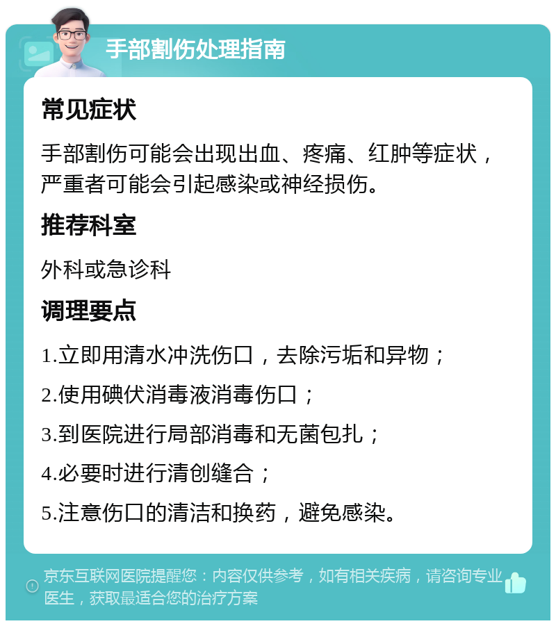 手部割伤处理指南 常见症状 手部割伤可能会出现出血、疼痛、红肿等症状，严重者可能会引起感染或神经损伤。 推荐科室 外科或急诊科 调理要点 1.立即用清水冲洗伤口，去除污垢和异物； 2.使用碘伏消毒液消毒伤口； 3.到医院进行局部消毒和无菌包扎； 4.必要时进行清创缝合； 5.注意伤口的清洁和换药，避免感染。