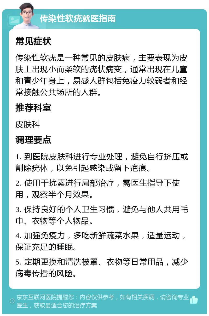 传染性软疣就医指南 常见症状 传染性软疣是一种常见的皮肤病，主要表现为皮肤上出现小而柔软的疣状病变，通常出现在儿童和青少年身上，易感人群包括免疫力较弱者和经常接触公共场所的人群。 推荐科室 皮肤科 调理要点 1. 到医院皮肤科进行专业处理，避免自行挤压或割除疣体，以免引起感染或留下疤痕。 2. 使用干扰素进行局部治疗，需医生指导下使用，观察半个月效果。 3. 保持良好的个人卫生习惯，避免与他人共用毛巾、衣物等个人物品。 4. 加强免疫力，多吃新鲜蔬菜水果，适量运动，保证充足的睡眠。 5. 定期更换和清洗被罩、衣物等日常用品，减少病毒传播的风险。