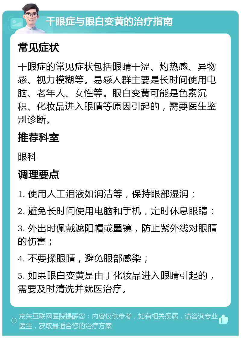 干眼症与眼白变黄的治疗指南 常见症状 干眼症的常见症状包括眼睛干涩、灼热感、异物感、视力模糊等。易感人群主要是长时间使用电脑、老年人、女性等。眼白变黄可能是色素沉积、化妆品进入眼睛等原因引起的，需要医生鉴别诊断。 推荐科室 眼科 调理要点 1. 使用人工泪液如润洁等，保持眼部湿润； 2. 避免长时间使用电脑和手机，定时休息眼睛； 3. 外出时佩戴遮阳帽或墨镜，防止紫外线对眼睛的伤害； 4. 不要揉眼睛，避免眼部感染； 5. 如果眼白变黄是由于化妆品进入眼睛引起的，需要及时清洗并就医治疗。