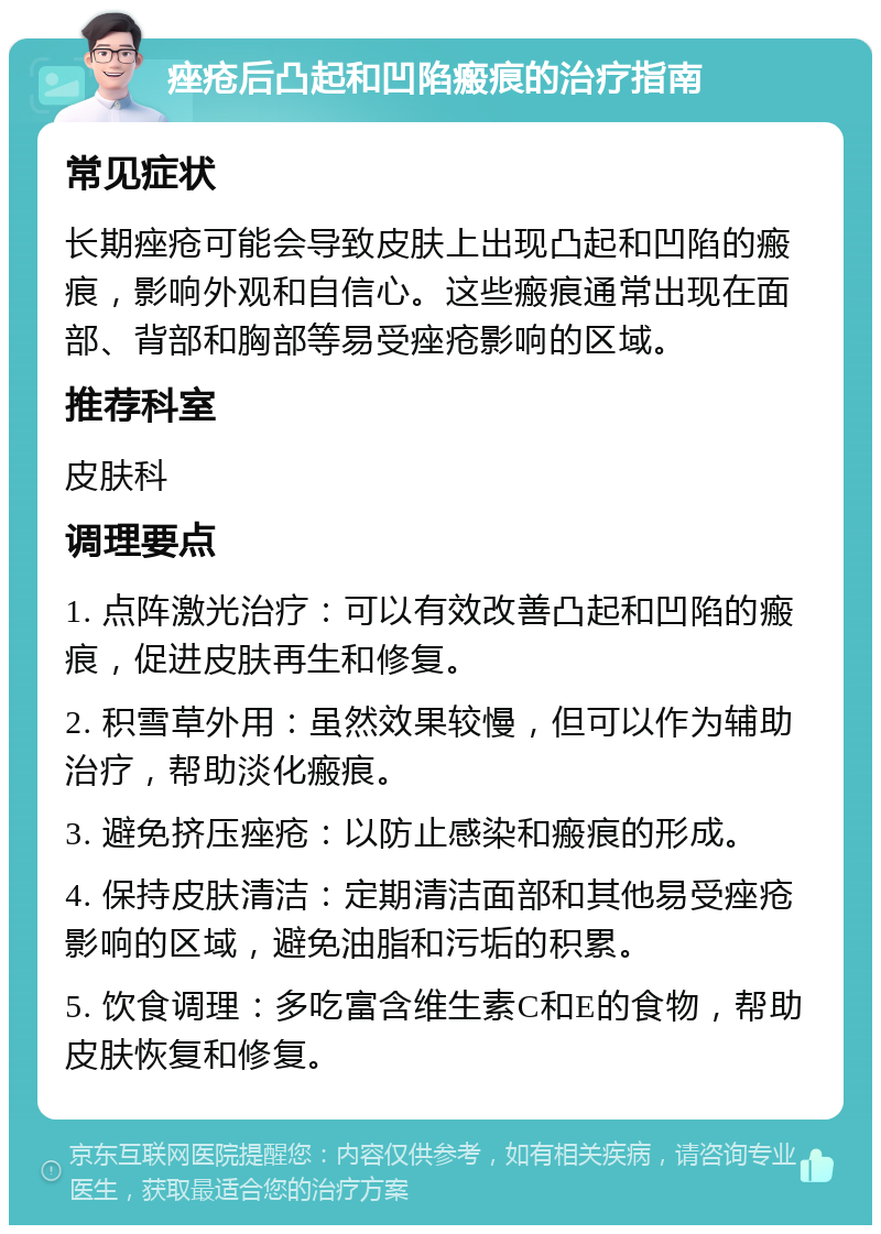 痤疮后凸起和凹陷瘢痕的治疗指南 常见症状 长期痤疮可能会导致皮肤上出现凸起和凹陷的瘢痕，影响外观和自信心。这些瘢痕通常出现在面部、背部和胸部等易受痤疮影响的区域。 推荐科室 皮肤科 调理要点 1. 点阵激光治疗：可以有效改善凸起和凹陷的瘢痕，促进皮肤再生和修复。 2. 积雪草外用：虽然效果较慢，但可以作为辅助治疗，帮助淡化瘢痕。 3. 避免挤压痤疮：以防止感染和瘢痕的形成。 4. 保持皮肤清洁：定期清洁面部和其他易受痤疮影响的区域，避免油脂和污垢的积累。 5. 饮食调理：多吃富含维生素C和E的食物，帮助皮肤恢复和修复。