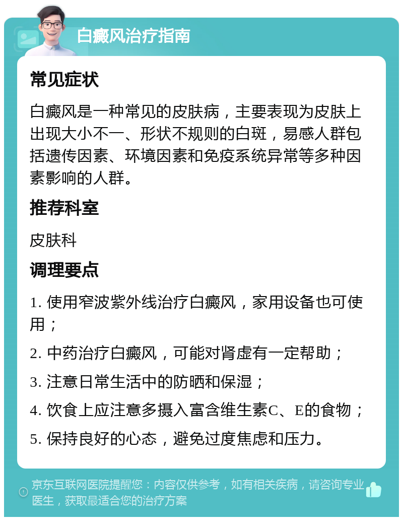 白癜风治疗指南 常见症状 白癜风是一种常见的皮肤病，主要表现为皮肤上出现大小不一、形状不规则的白斑，易感人群包括遗传因素、环境因素和免疫系统异常等多种因素影响的人群。 推荐科室 皮肤科 调理要点 1. 使用窄波紫外线治疗白癜风，家用设备也可使用； 2. 中药治疗白癜风，可能对肾虚有一定帮助； 3. 注意日常生活中的防晒和保湿； 4. 饮食上应注意多摄入富含维生素C、E的食物； 5. 保持良好的心态，避免过度焦虑和压力。