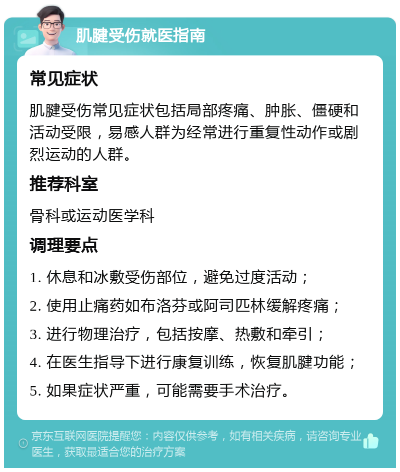 肌腱受伤就医指南 常见症状 肌腱受伤常见症状包括局部疼痛、肿胀、僵硬和活动受限，易感人群为经常进行重复性动作或剧烈运动的人群。 推荐科室 骨科或运动医学科 调理要点 1. 休息和冰敷受伤部位，避免过度活动； 2. 使用止痛药如布洛芬或阿司匹林缓解疼痛； 3. 进行物理治疗，包括按摩、热敷和牵引； 4. 在医生指导下进行康复训练，恢复肌腱功能； 5. 如果症状严重，可能需要手术治疗。