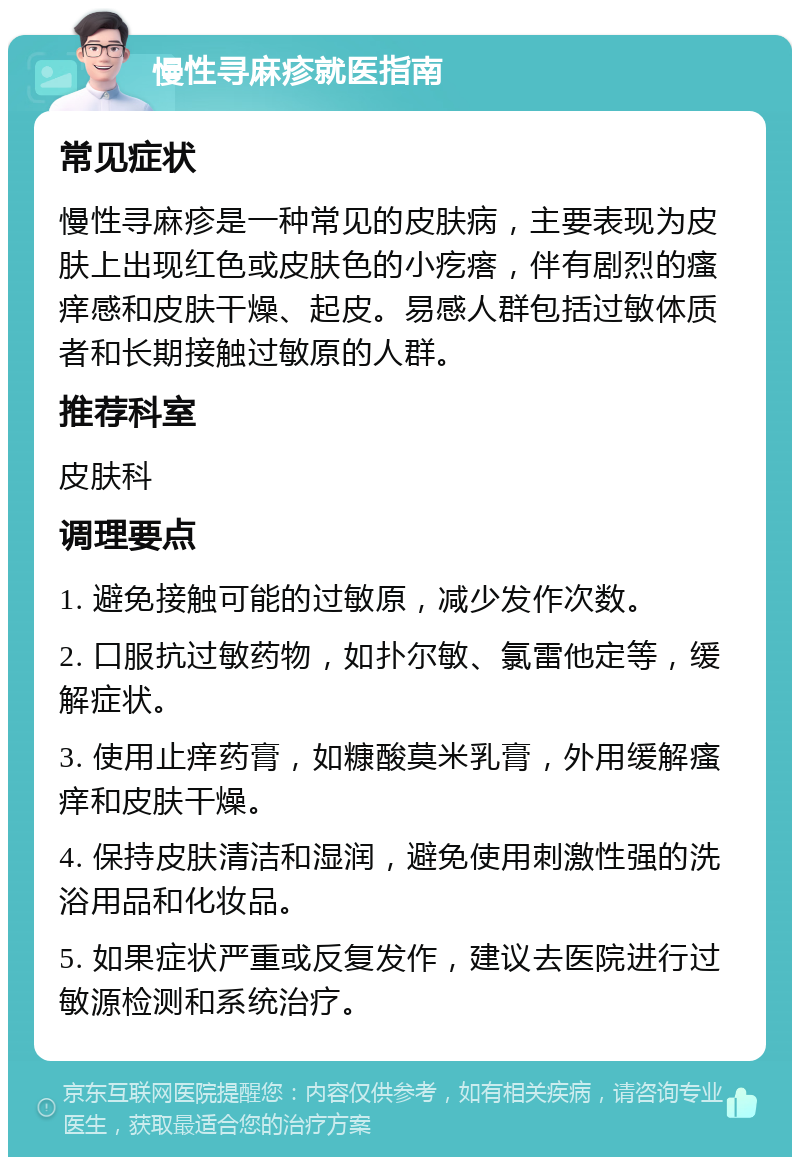 慢性寻麻疹就医指南 常见症状 慢性寻麻疹是一种常见的皮肤病，主要表现为皮肤上出现红色或皮肤色的小疙瘩，伴有剧烈的瘙痒感和皮肤干燥、起皮。易感人群包括过敏体质者和长期接触过敏原的人群。 推荐科室 皮肤科 调理要点 1. 避免接触可能的过敏原，减少发作次数。 2. 口服抗过敏药物，如扑尔敏、氯雷他定等，缓解症状。 3. 使用止痒药膏，如糠酸莫米乳膏，外用缓解瘙痒和皮肤干燥。 4. 保持皮肤清洁和湿润，避免使用刺激性强的洗浴用品和化妆品。 5. 如果症状严重或反复发作，建议去医院进行过敏源检测和系统治疗。