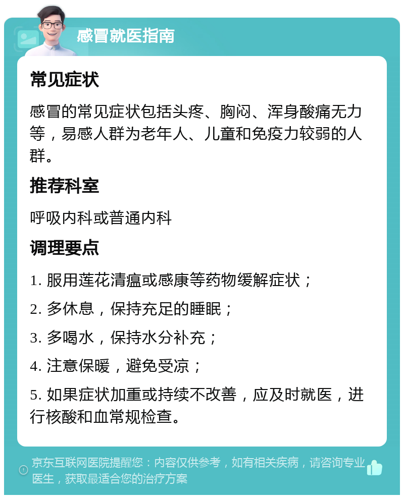 感冒就医指南 常见症状 感冒的常见症状包括头疼、胸闷、浑身酸痛无力等，易感人群为老年人、儿童和免疫力较弱的人群。 推荐科室 呼吸内科或普通内科 调理要点 1. 服用莲花清瘟或感康等药物缓解症状； 2. 多休息，保持充足的睡眠； 3. 多喝水，保持水分补充； 4. 注意保暖，避免受凉； 5. 如果症状加重或持续不改善，应及时就医，进行核酸和血常规检查。