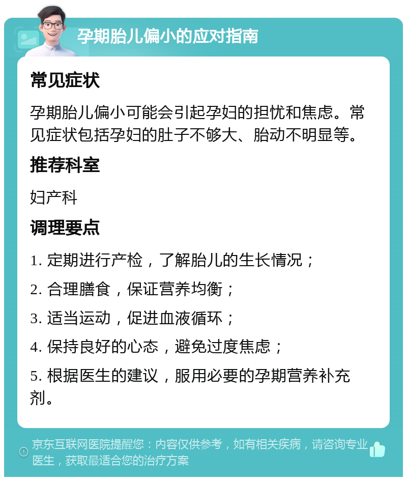 孕期胎儿偏小的应对指南 常见症状 孕期胎儿偏小可能会引起孕妇的担忧和焦虑。常见症状包括孕妇的肚子不够大、胎动不明显等。 推荐科室 妇产科 调理要点 1. 定期进行产检，了解胎儿的生长情况； 2. 合理膳食，保证营养均衡； 3. 适当运动，促进血液循环； 4. 保持良好的心态，避免过度焦虑； 5. 根据医生的建议，服用必要的孕期营养补充剂。