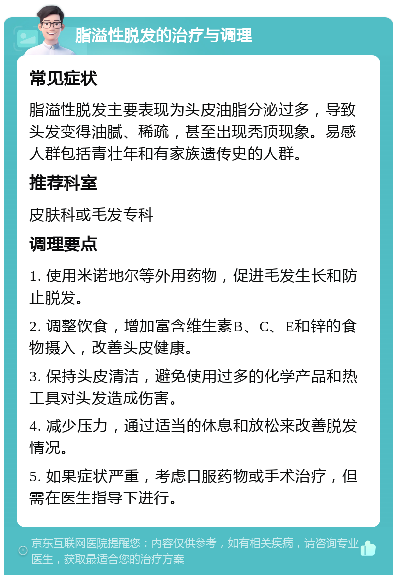 脂溢性脱发的治疗与调理 常见症状 脂溢性脱发主要表现为头皮油脂分泌过多，导致头发变得油腻、稀疏，甚至出现秃顶现象。易感人群包括青壮年和有家族遗传史的人群。 推荐科室 皮肤科或毛发专科 调理要点 1. 使用米诺地尔等外用药物，促进毛发生长和防止脱发。 2. 调整饮食，增加富含维生素B、C、E和锌的食物摄入，改善头皮健康。 3. 保持头皮清洁，避免使用过多的化学产品和热工具对头发造成伤害。 4. 减少压力，通过适当的休息和放松来改善脱发情况。 5. 如果症状严重，考虑口服药物或手术治疗，但需在医生指导下进行。