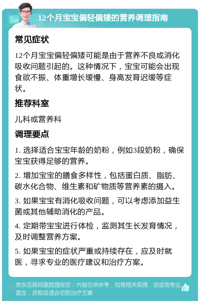 12个月宝宝偏轻偏矮的营养调理指南 常见症状 12个月宝宝偏轻偏矮可能是由于营养不良或消化吸收问题引起的。这种情况下，宝宝可能会出现食欲不振、体重增长缓慢、身高发育迟缓等症状。 推荐科室 儿科或营养科 调理要点 1. 选择适合宝宝年龄的奶粉，例如3段奶粉，确保宝宝获得足够的营养。 2. 增加宝宝的膳食多样性，包括蛋白质、脂肪、碳水化合物、维生素和矿物质等营养素的摄入。 3. 如果宝宝有消化吸收问题，可以考虑添加益生菌或其他辅助消化的产品。 4. 定期带宝宝进行体检，监测其生长发育情况，及时调整营养方案。 5. 如果宝宝的症状严重或持续存在，应及时就医，寻求专业的医疗建议和治疗方案。