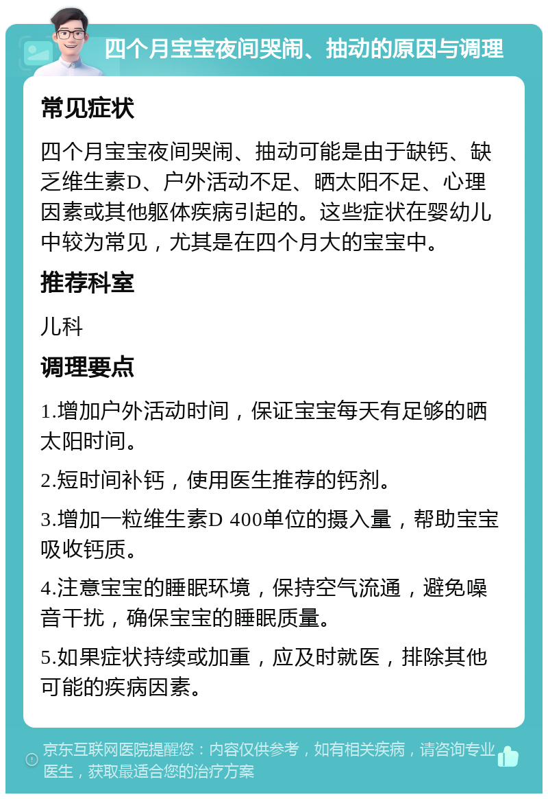 四个月宝宝夜间哭闹、抽动的原因与调理 常见症状 四个月宝宝夜间哭闹、抽动可能是由于缺钙、缺乏维生素D、户外活动不足、晒太阳不足、心理因素或其他躯体疾病引起的。这些症状在婴幼儿中较为常见，尤其是在四个月大的宝宝中。 推荐科室 儿科 调理要点 1.增加户外活动时间，保证宝宝每天有足够的晒太阳时间。 2.短时间补钙，使用医生推荐的钙剂。 3.增加一粒维生素D 400单位的摄入量，帮助宝宝吸收钙质。 4.注意宝宝的睡眠环境，保持空气流通，避免噪音干扰，确保宝宝的睡眠质量。 5.如果症状持续或加重，应及时就医，排除其他可能的疾病因素。