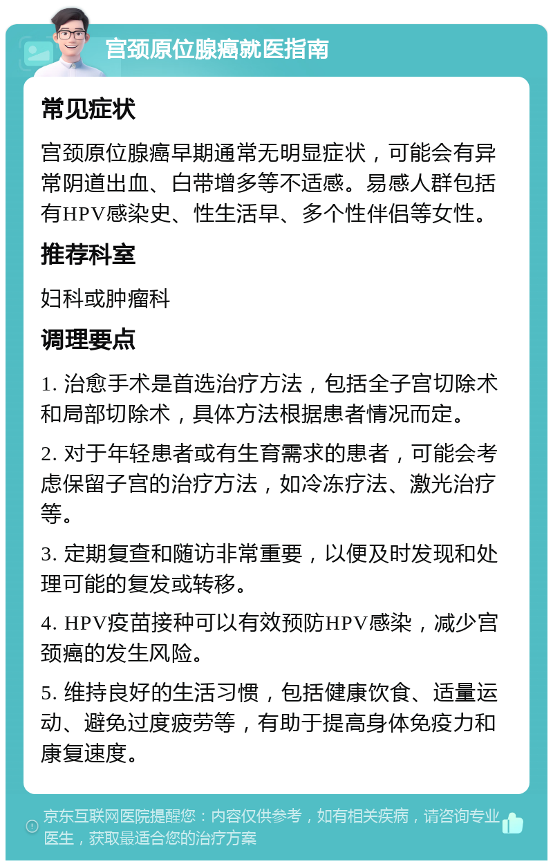 宫颈原位腺癌就医指南 常见症状 宫颈原位腺癌早期通常无明显症状，可能会有异常阴道出血、白带增多等不适感。易感人群包括有HPV感染史、性生活早、多个性伴侣等女性。 推荐科室 妇科或肿瘤科 调理要点 1. 治愈手术是首选治疗方法，包括全子宫切除术和局部切除术，具体方法根据患者情况而定。 2. 对于年轻患者或有生育需求的患者，可能会考虑保留子宫的治疗方法，如冷冻疗法、激光治疗等。 3. 定期复查和随访非常重要，以便及时发现和处理可能的复发或转移。 4. HPV疫苗接种可以有效预防HPV感染，减少宫颈癌的发生风险。 5. 维持良好的生活习惯，包括健康饮食、适量运动、避免过度疲劳等，有助于提高身体免疫力和康复速度。