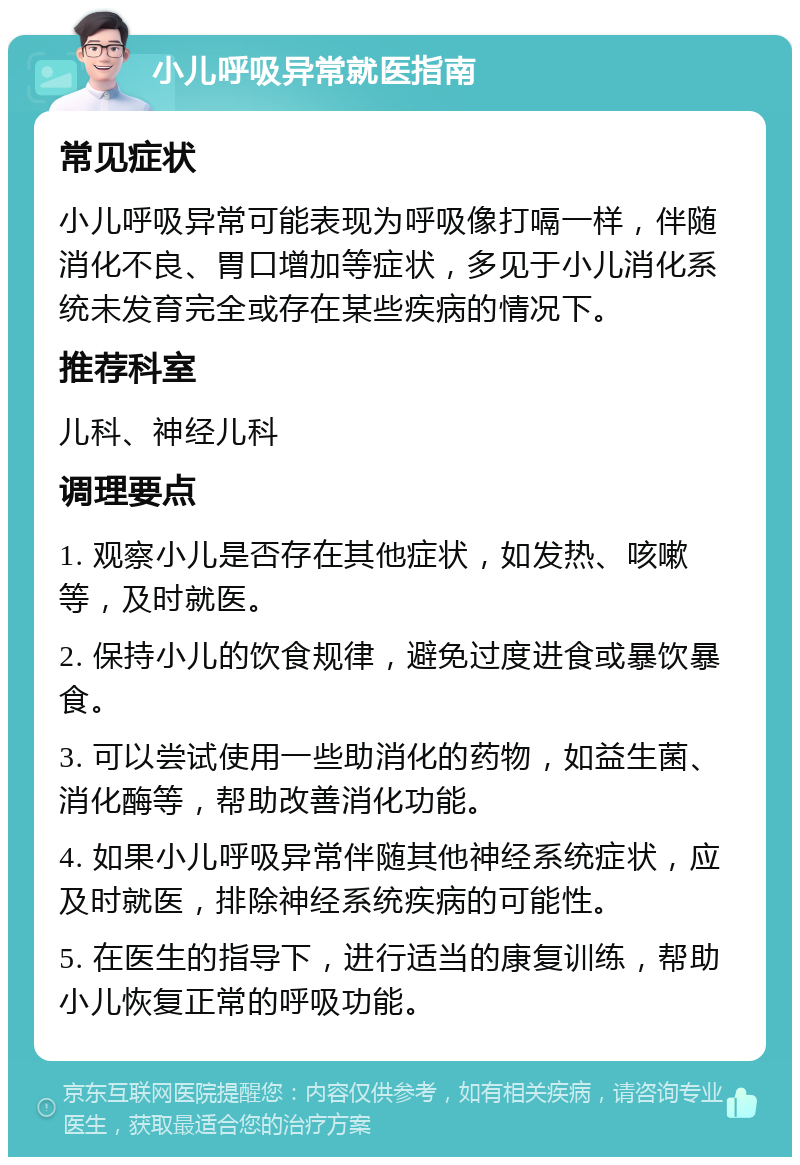 小儿呼吸异常就医指南 常见症状 小儿呼吸异常可能表现为呼吸像打嗝一样，伴随消化不良、胃口增加等症状，多见于小儿消化系统未发育完全或存在某些疾病的情况下。 推荐科室 儿科、神经儿科 调理要点 1. 观察小儿是否存在其他症状，如发热、咳嗽等，及时就医。 2. 保持小儿的饮食规律，避免过度进食或暴饮暴食。 3. 可以尝试使用一些助消化的药物，如益生菌、消化酶等，帮助改善消化功能。 4. 如果小儿呼吸异常伴随其他神经系统症状，应及时就医，排除神经系统疾病的可能性。 5. 在医生的指导下，进行适当的康复训练，帮助小儿恢复正常的呼吸功能。