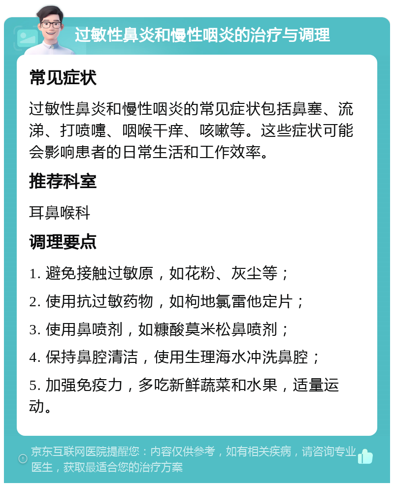 过敏性鼻炎和慢性咽炎的治疗与调理 常见症状 过敏性鼻炎和慢性咽炎的常见症状包括鼻塞、流涕、打喷嚏、咽喉干痒、咳嗽等。这些症状可能会影响患者的日常生活和工作效率。 推荐科室 耳鼻喉科 调理要点 1. 避免接触过敏原，如花粉、灰尘等； 2. 使用抗过敏药物，如枸地氯雷他定片； 3. 使用鼻喷剂，如糠酸莫米松鼻喷剂； 4. 保持鼻腔清洁，使用生理海水冲洗鼻腔； 5. 加强免疫力，多吃新鲜蔬菜和水果，适量运动。