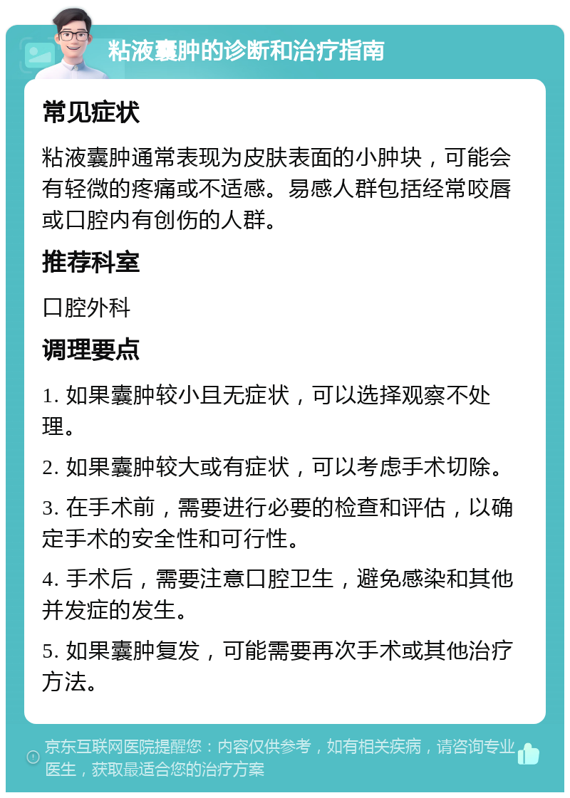 粘液囊肿的诊断和治疗指南 常见症状 粘液囊肿通常表现为皮肤表面的小肿块，可能会有轻微的疼痛或不适感。易感人群包括经常咬唇或口腔内有创伤的人群。 推荐科室 口腔外科 调理要点 1. 如果囊肿较小且无症状，可以选择观察不处理。 2. 如果囊肿较大或有症状，可以考虑手术切除。 3. 在手术前，需要进行必要的检查和评估，以确定手术的安全性和可行性。 4. 手术后，需要注意口腔卫生，避免感染和其他并发症的发生。 5. 如果囊肿复发，可能需要再次手术或其他治疗方法。