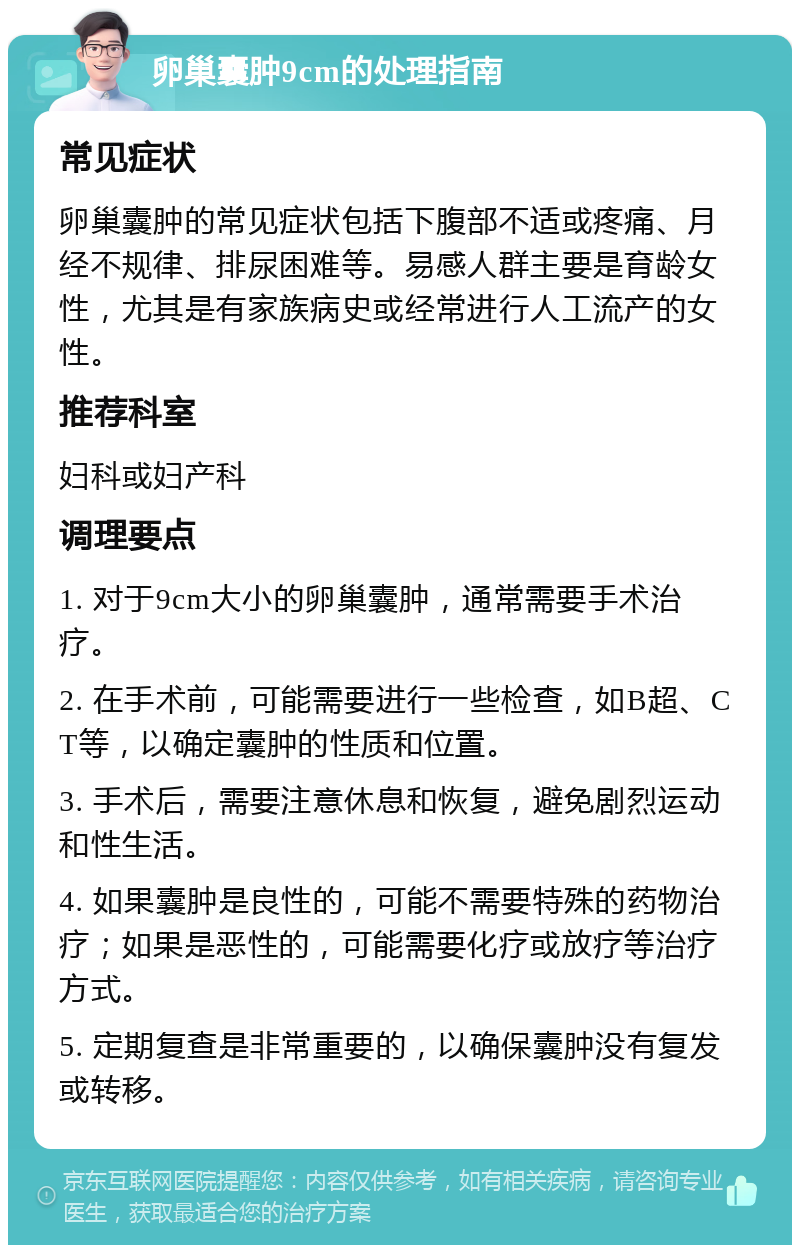 卵巢囊肿9cm的处理指南 常见症状 卵巢囊肿的常见症状包括下腹部不适或疼痛、月经不规律、排尿困难等。易感人群主要是育龄女性，尤其是有家族病史或经常进行人工流产的女性。 推荐科室 妇科或妇产科 调理要点 1. 对于9cm大小的卵巢囊肿，通常需要手术治疗。 2. 在手术前，可能需要进行一些检查，如B超、CT等，以确定囊肿的性质和位置。 3. 手术后，需要注意休息和恢复，避免剧烈运动和性生活。 4. 如果囊肿是良性的，可能不需要特殊的药物治疗；如果是恶性的，可能需要化疗或放疗等治疗方式。 5. 定期复查是非常重要的，以确保囊肿没有复发或转移。