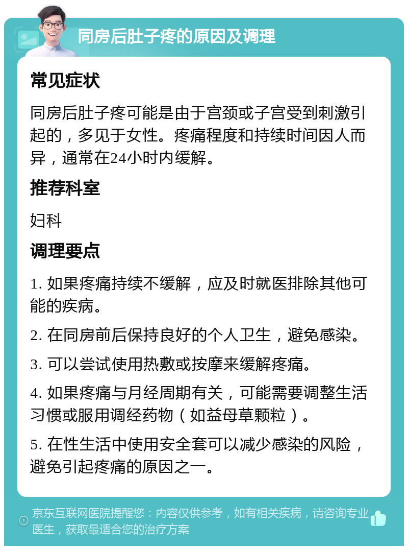 同房后肚子疼的原因及调理 常见症状 同房后肚子疼可能是由于宫颈或子宫受到刺激引起的，多见于女性。疼痛程度和持续时间因人而异，通常在24小时内缓解。 推荐科室 妇科 调理要点 1. 如果疼痛持续不缓解，应及时就医排除其他可能的疾病。 2. 在同房前后保持良好的个人卫生，避免感染。 3. 可以尝试使用热敷或按摩来缓解疼痛。 4. 如果疼痛与月经周期有关，可能需要调整生活习惯或服用调经药物（如益母草颗粒）。 5. 在性生活中使用安全套可以减少感染的风险，避免引起疼痛的原因之一。