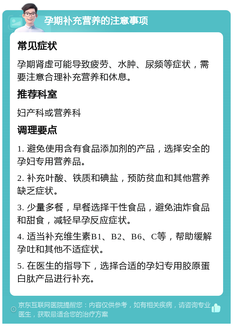 孕期补充营养的注意事项 常见症状 孕期肾虚可能导致疲劳、水肿、尿频等症状，需要注意合理补充营养和休息。 推荐科室 妇产科或营养科 调理要点 1. 避免使用含有食品添加剂的产品，选择安全的孕妇专用营养品。 2. 补充叶酸、铁质和碘盐，预防贫血和其他营养缺乏症状。 3. 少量多餐，早餐选择干性食品，避免油炸食品和甜食，减轻早孕反应症状。 4. 适当补充维生素B1、B2、B6、C等，帮助缓解孕吐和其他不适症状。 5. 在医生的指导下，选择合适的孕妇专用胶原蛋白肽产品进行补充。