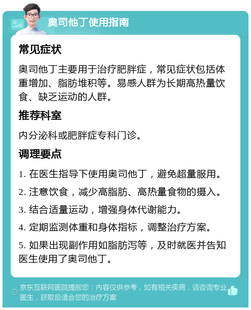 奥司他丁使用指南 常见症状 奥司他丁主要用于治疗肥胖症，常见症状包括体重增加、脂肪堆积等。易感人群为长期高热量饮食、缺乏运动的人群。 推荐科室 内分泌科或肥胖症专科门诊。 调理要点 1. 在医生指导下使用奥司他丁，避免超量服用。 2. 注意饮食，减少高脂肪、高热量食物的摄入。 3. 结合适量运动，增强身体代谢能力。 4. 定期监测体重和身体指标，调整治疗方案。 5. 如果出现副作用如脂肪泻等，及时就医并告知医生使用了奥司他丁。