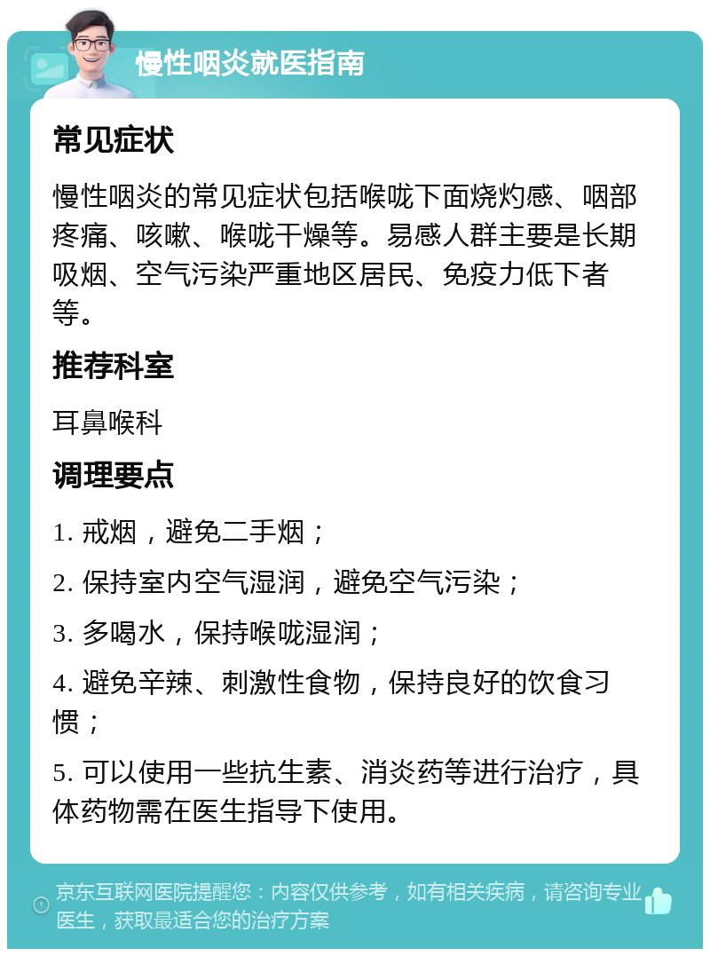 慢性咽炎就医指南 常见症状 慢性咽炎的常见症状包括喉咙下面烧灼感、咽部疼痛、咳嗽、喉咙干燥等。易感人群主要是长期吸烟、空气污染严重地区居民、免疫力低下者等。 推荐科室 耳鼻喉科 调理要点 1. 戒烟，避免二手烟； 2. 保持室内空气湿润，避免空气污染； 3. 多喝水，保持喉咙湿润； 4. 避免辛辣、刺激性食物，保持良好的饮食习惯； 5. 可以使用一些抗生素、消炎药等进行治疗，具体药物需在医生指导下使用。