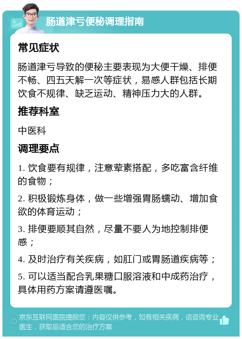 肠道津亏便秘调理指南 常见症状 肠道津亏导致的便秘主要表现为大便干燥、排便不畅、四五天解一次等症状，易感人群包括长期饮食不规律、缺乏运动、精神压力大的人群。 推荐科室 中医科 调理要点 1. 饮食要有规律，注意荤素搭配，多吃富含纤维的食物； 2. 积极锻炼身体，做一些增强胃肠蠕动、增加食欲的体育运动； 3. 排便要顺其自然，尽量不要人为地控制排便感； 4. 及时治疗有关疾病，如肛门或胃肠道疾病等； 5. 可以适当配合乳果糖口服溶液和中成药治疗，具体用药方案请遵医嘱。