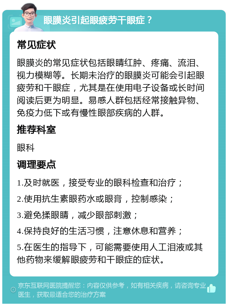 眼膜炎引起眼疲劳干眼症？ 常见症状 眼膜炎的常见症状包括眼睛红肿、疼痛、流泪、视力模糊等。长期未治疗的眼膜炎可能会引起眼疲劳和干眼症，尤其是在使用电子设备或长时间阅读后更为明显。易感人群包括经常接触异物、免疫力低下或有慢性眼部疾病的人群。 推荐科室 眼科 调理要点 1.及时就医，接受专业的眼科检查和治疗； 2.使用抗生素眼药水或眼膏，控制感染； 3.避免揉眼睛，减少眼部刺激； 4.保持良好的生活习惯，注意休息和营养； 5.在医生的指导下，可能需要使用人工泪液或其他药物来缓解眼疲劳和干眼症的症状。