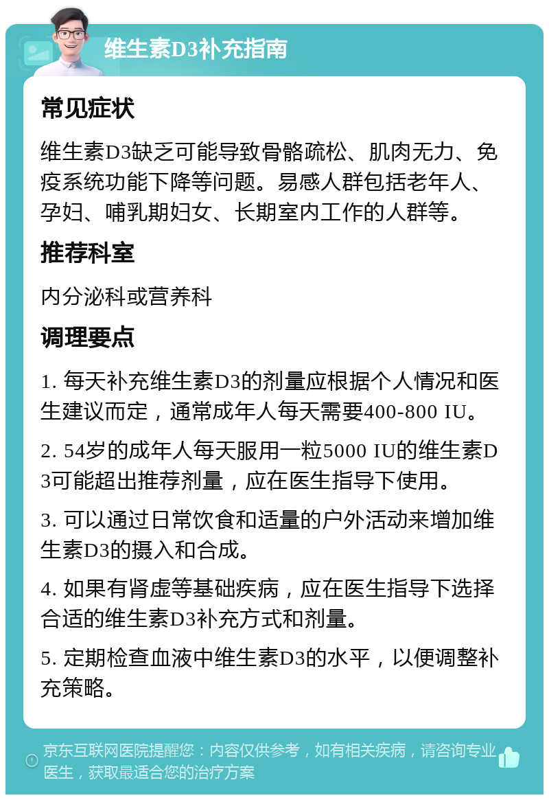 维生素D3补充指南 常见症状 维生素D3缺乏可能导致骨骼疏松、肌肉无力、免疫系统功能下降等问题。易感人群包括老年人、孕妇、哺乳期妇女、长期室内工作的人群等。 推荐科室 内分泌科或营养科 调理要点 1. 每天补充维生素D3的剂量应根据个人情况和医生建议而定，通常成年人每天需要400-800 IU。 2. 54岁的成年人每天服用一粒5000 IU的维生素D3可能超出推荐剂量，应在医生指导下使用。 3. 可以通过日常饮食和适量的户外活动来增加维生素D3的摄入和合成。 4. 如果有肾虚等基础疾病，应在医生指导下选择合适的维生素D3补充方式和剂量。 5. 定期检查血液中维生素D3的水平，以便调整补充策略。