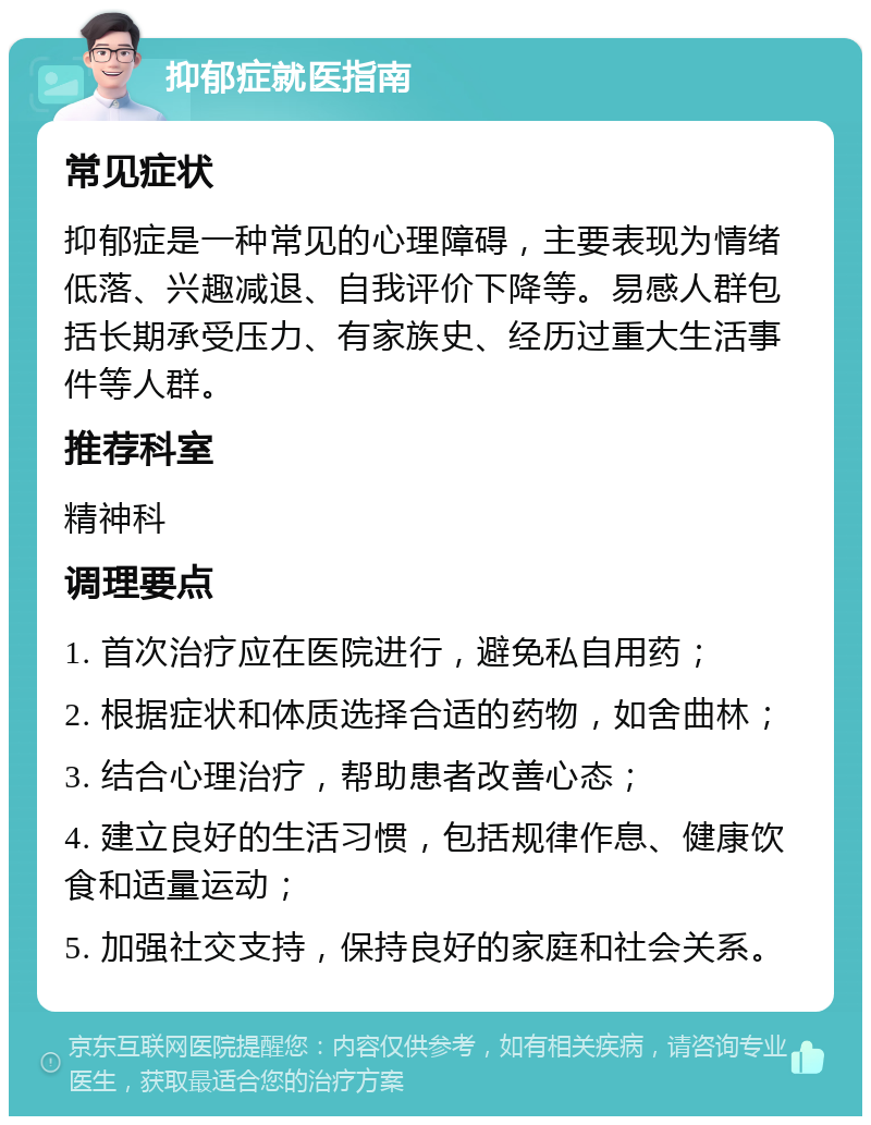 抑郁症就医指南 常见症状 抑郁症是一种常见的心理障碍，主要表现为情绪低落、兴趣减退、自我评价下降等。易感人群包括长期承受压力、有家族史、经历过重大生活事件等人群。 推荐科室 精神科 调理要点 1. 首次治疗应在医院进行，避免私自用药； 2. 根据症状和体质选择合适的药物，如舍曲林； 3. 结合心理治疗，帮助患者改善心态； 4. 建立良好的生活习惯，包括规律作息、健康饮食和适量运动； 5. 加强社交支持，保持良好的家庭和社会关系。