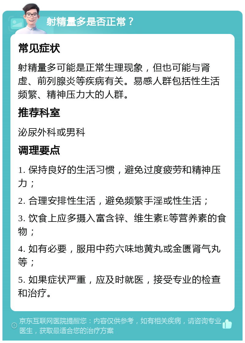 射精量多是否正常？ 常见症状 射精量多可能是正常生理现象，但也可能与肾虚、前列腺炎等疾病有关。易感人群包括性生活频繁、精神压力大的人群。 推荐科室 泌尿外科或男科 调理要点 1. 保持良好的生活习惯，避免过度疲劳和精神压力； 2. 合理安排性生活，避免频繁手淫或性生活； 3. 饮食上应多摄入富含锌、维生素E等营养素的食物； 4. 如有必要，服用中药六味地黄丸或金匮肾气丸等； 5. 如果症状严重，应及时就医，接受专业的检查和治疗。