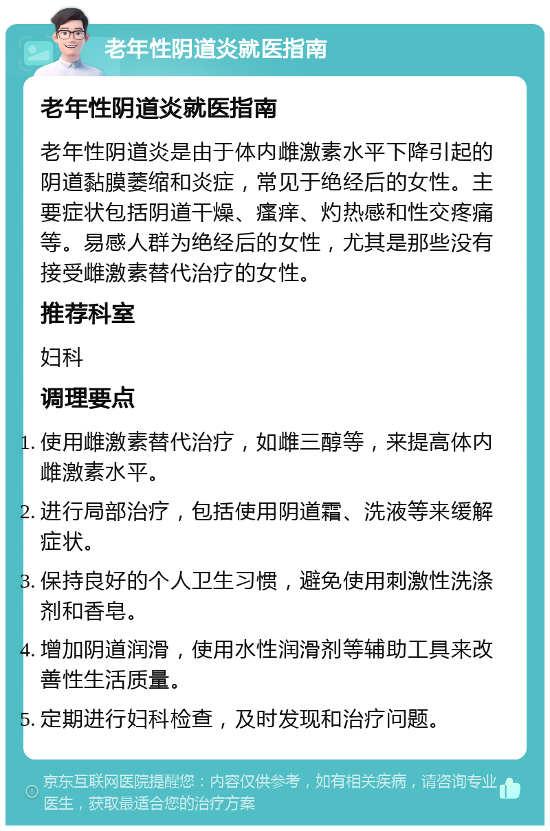 老年性阴道炎就医指南 老年性阴道炎就医指南 老年性阴道炎是由于体内雌激素水平下降引起的阴道黏膜萎缩和炎症，常见于绝经后的女性。主要症状包括阴道干燥、瘙痒、灼热感和性交疼痛等。易感人群为绝经后的女性，尤其是那些没有接受雌激素替代治疗的女性。 推荐科室 妇科 调理要点 使用雌激素替代治疗，如雌三醇等，来提高体内雌激素水平。 进行局部治疗，包括使用阴道霜、洗液等来缓解症状。 保持良好的个人卫生习惯，避免使用刺激性洗涤剂和香皂。 增加阴道润滑，使用水性润滑剂等辅助工具来改善性生活质量。 定期进行妇科检查，及时发现和治疗问题。