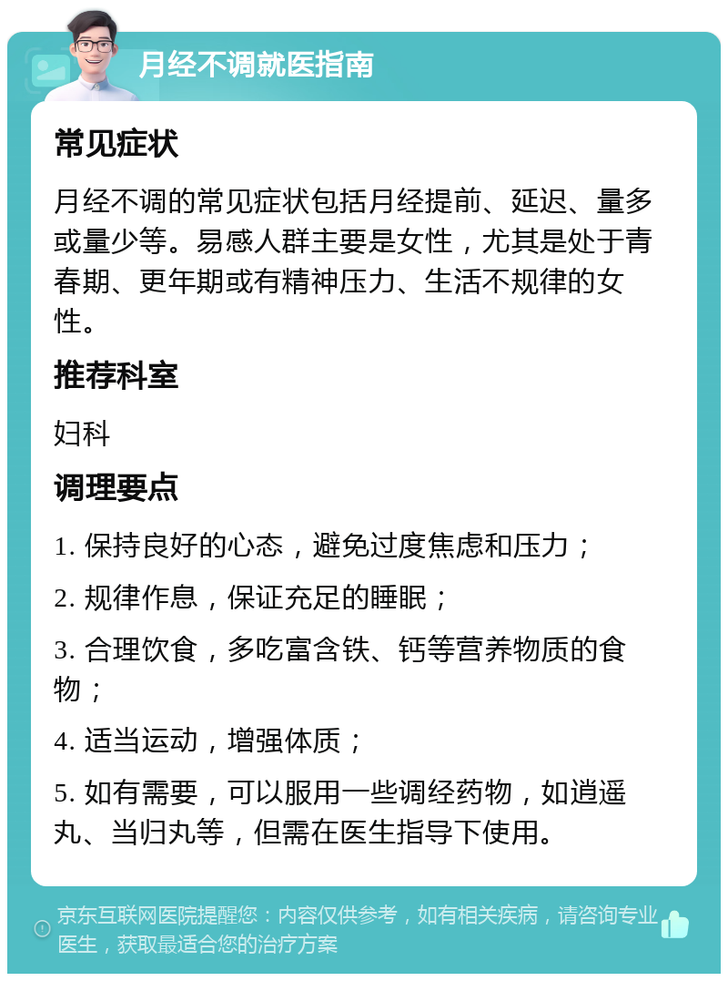 月经不调就医指南 常见症状 月经不调的常见症状包括月经提前、延迟、量多或量少等。易感人群主要是女性，尤其是处于青春期、更年期或有精神压力、生活不规律的女性。 推荐科室 妇科 调理要点 1. 保持良好的心态，避免过度焦虑和压力； 2. 规律作息，保证充足的睡眠； 3. 合理饮食，多吃富含铁、钙等营养物质的食物； 4. 适当运动，增强体质； 5. 如有需要，可以服用一些调经药物，如逍遥丸、当归丸等，但需在医生指导下使用。