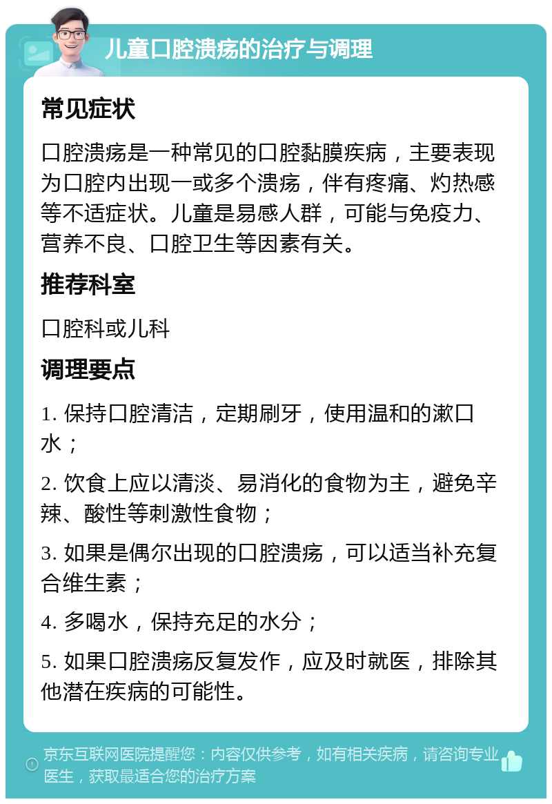 儿童口腔溃疡的治疗与调理 常见症状 口腔溃疡是一种常见的口腔黏膜疾病，主要表现为口腔内出现一或多个溃疡，伴有疼痛、灼热感等不适症状。儿童是易感人群，可能与免疫力、营养不良、口腔卫生等因素有关。 推荐科室 口腔科或儿科 调理要点 1. 保持口腔清洁，定期刷牙，使用温和的漱口水； 2. 饮食上应以清淡、易消化的食物为主，避免辛辣、酸性等刺激性食物； 3. 如果是偶尔出现的口腔溃疡，可以适当补充复合维生素； 4. 多喝水，保持充足的水分； 5. 如果口腔溃疡反复发作，应及时就医，排除其他潜在疾病的可能性。