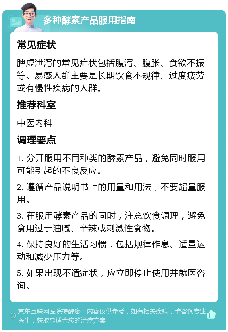 多种酵素产品服用指南 常见症状 脾虚泄泻的常见症状包括腹泻、腹胀、食欲不振等。易感人群主要是长期饮食不规律、过度疲劳或有慢性疾病的人群。 推荐科室 中医内科 调理要点 1. 分开服用不同种类的酵素产品，避免同时服用可能引起的不良反应。 2. 遵循产品说明书上的用量和用法，不要超量服用。 3. 在服用酵素产品的同时，注意饮食调理，避免食用过于油腻、辛辣或刺激性食物。 4. 保持良好的生活习惯，包括规律作息、适量运动和减少压力等。 5. 如果出现不适症状，应立即停止使用并就医咨询。