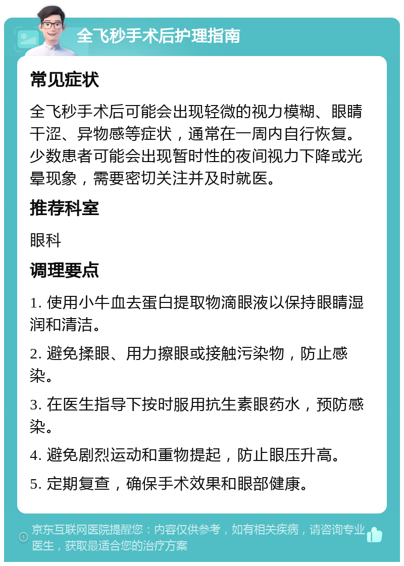 全飞秒手术后护理指南 常见症状 全飞秒手术后可能会出现轻微的视力模糊、眼睛干涩、异物感等症状，通常在一周内自行恢复。少数患者可能会出现暂时性的夜间视力下降或光晕现象，需要密切关注并及时就医。 推荐科室 眼科 调理要点 1. 使用小牛血去蛋白提取物滴眼液以保持眼睛湿润和清洁。 2. 避免揉眼、用力擦眼或接触污染物，防止感染。 3. 在医生指导下按时服用抗生素眼药水，预防感染。 4. 避免剧烈运动和重物提起，防止眼压升高。 5. 定期复查，确保手术效果和眼部健康。