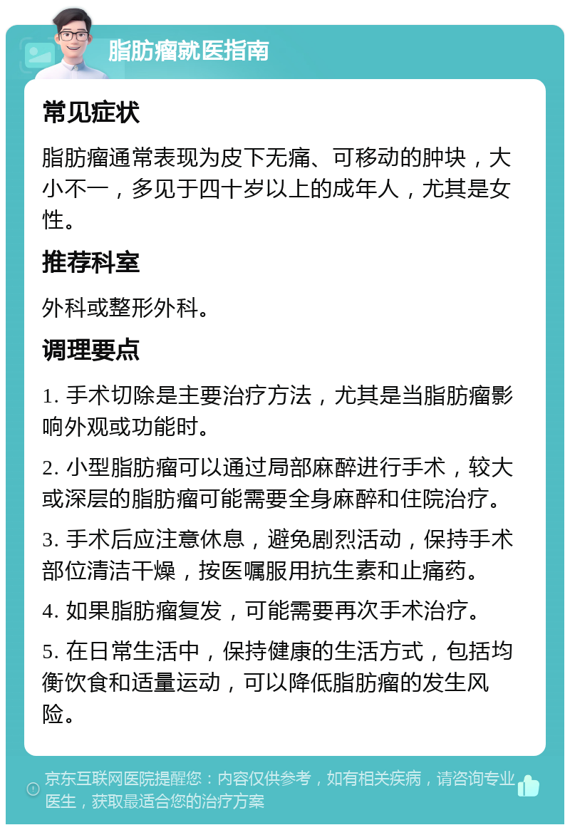 脂肪瘤就医指南 常见症状 脂肪瘤通常表现为皮下无痛、可移动的肿块，大小不一，多见于四十岁以上的成年人，尤其是女性。 推荐科室 外科或整形外科。 调理要点 1. 手术切除是主要治疗方法，尤其是当脂肪瘤影响外观或功能时。 2. 小型脂肪瘤可以通过局部麻醉进行手术，较大或深层的脂肪瘤可能需要全身麻醉和住院治疗。 3. 手术后应注意休息，避免剧烈活动，保持手术部位清洁干燥，按医嘱服用抗生素和止痛药。 4. 如果脂肪瘤复发，可能需要再次手术治疗。 5. 在日常生活中，保持健康的生活方式，包括均衡饮食和适量运动，可以降低脂肪瘤的发生风险。