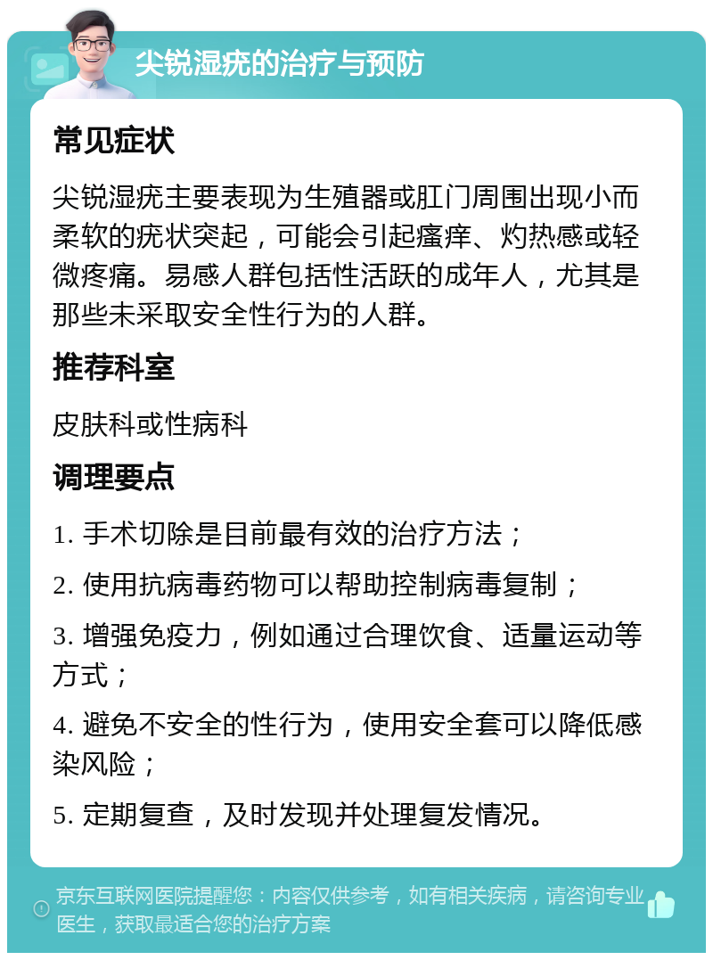 尖锐湿疣的治疗与预防 常见症状 尖锐湿疣主要表现为生殖器或肛门周围出现小而柔软的疣状突起，可能会引起瘙痒、灼热感或轻微疼痛。易感人群包括性活跃的成年人，尤其是那些未采取安全性行为的人群。 推荐科室 皮肤科或性病科 调理要点 1. 手术切除是目前最有效的治疗方法； 2. 使用抗病毒药物可以帮助控制病毒复制； 3. 增强免疫力，例如通过合理饮食、适量运动等方式； 4. 避免不安全的性行为，使用安全套可以降低感染风险； 5. 定期复查，及时发现并处理复发情况。