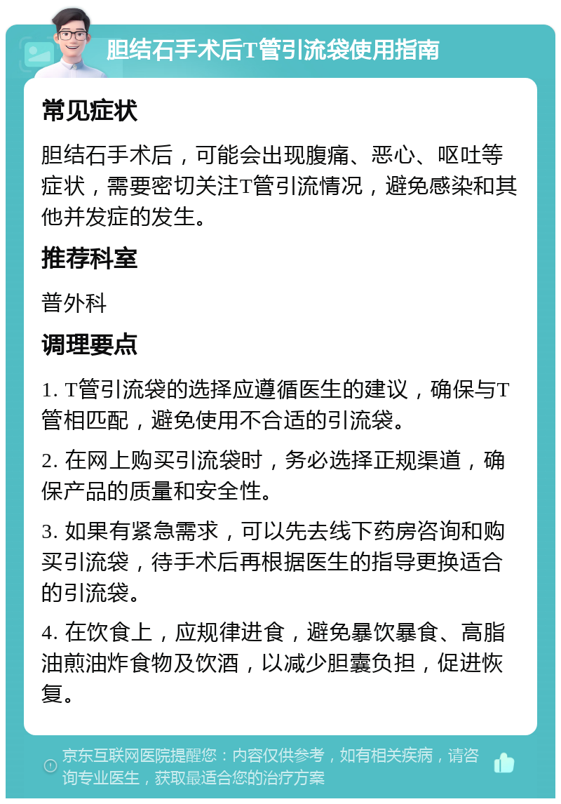 胆结石手术后T管引流袋使用指南 常见症状 胆结石手术后，可能会出现腹痛、恶心、呕吐等症状，需要密切关注T管引流情况，避免感染和其他并发症的发生。 推荐科室 普外科 调理要点 1. T管引流袋的选择应遵循医生的建议，确保与T管相匹配，避免使用不合适的引流袋。 2. 在网上购买引流袋时，务必选择正规渠道，确保产品的质量和安全性。 3. 如果有紧急需求，可以先去线下药房咨询和购买引流袋，待手术后再根据医生的指导更换适合的引流袋。 4. 在饮食上，应规律进食，避免暴饮暴食、高脂油煎油炸食物及饮酒，以减少胆囊负担，促进恢复。