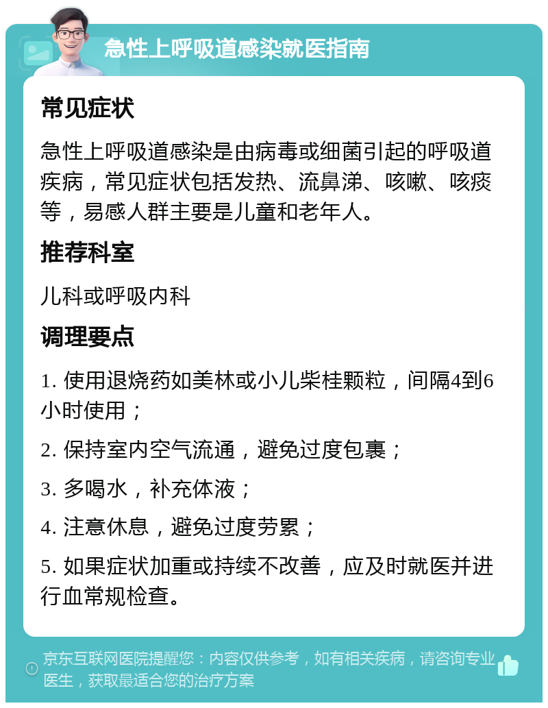 急性上呼吸道感染就医指南 常见症状 急性上呼吸道感染是由病毒或细菌引起的呼吸道疾病，常见症状包括发热、流鼻涕、咳嗽、咳痰等，易感人群主要是儿童和老年人。 推荐科室 儿科或呼吸内科 调理要点 1. 使用退烧药如美林或小儿柴桂颗粒，间隔4到6小时使用； 2. 保持室内空气流通，避免过度包裹； 3. 多喝水，补充体液； 4. 注意休息，避免过度劳累； 5. 如果症状加重或持续不改善，应及时就医并进行血常规检查。