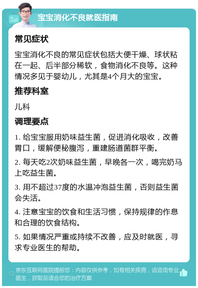 宝宝消化不良就医指南 常见症状 宝宝消化不良的常见症状包括大便干燥、球状粘在一起、后半部分稀软，食物消化不良等。这种情况多见于婴幼儿，尤其是4个月大的宝宝。 推荐科室 儿科 调理要点 1. 给宝宝服用奶味益生菌，促进消化吸收，改善胃口，缓解便秘腹泻，重建肠道菌群平衡。 2. 每天吃2次奶味益生菌，早晚各一次，喝完奶马上吃益生菌。 3. 用不超过37度的水温冲泡益生菌，否则益生菌会失活。 4. 注意宝宝的饮食和生活习惯，保持规律的作息和合理的饮食结构。 5. 如果情况严重或持续不改善，应及时就医，寻求专业医生的帮助。