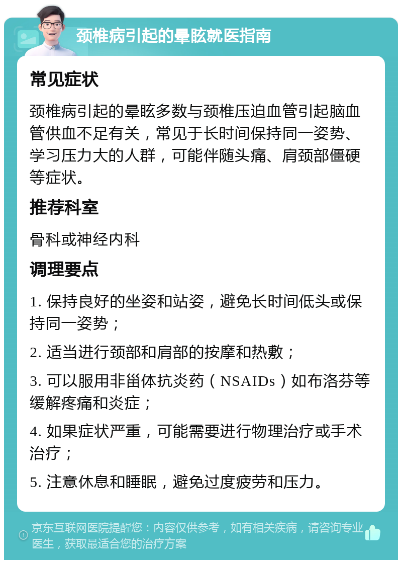 颈椎病引起的晕眩就医指南 常见症状 颈椎病引起的晕眩多数与颈椎压迫血管引起脑血管供血不足有关，常见于长时间保持同一姿势、学习压力大的人群，可能伴随头痛、肩颈部僵硬等症状。 推荐科室 骨科或神经内科 调理要点 1. 保持良好的坐姿和站姿，避免长时间低头或保持同一姿势； 2. 适当进行颈部和肩部的按摩和热敷； 3. 可以服用非甾体抗炎药（NSAIDs）如布洛芬等缓解疼痛和炎症； 4. 如果症状严重，可能需要进行物理治疗或手术治疗； 5. 注意休息和睡眠，避免过度疲劳和压力。