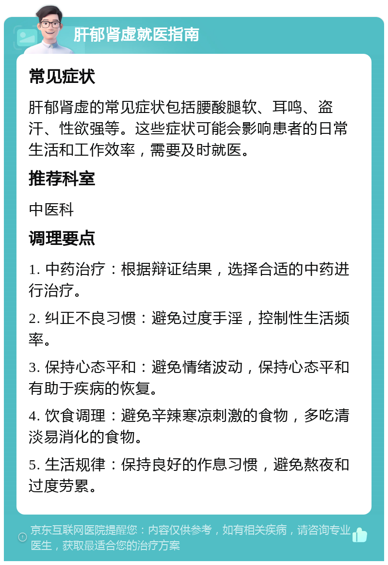 肝郁肾虚就医指南 常见症状 肝郁肾虚的常见症状包括腰酸腿软、耳鸣、盗汗、性欲强等。这些症状可能会影响患者的日常生活和工作效率，需要及时就医。 推荐科室 中医科 调理要点 1. 中药治疗：根据辩证结果，选择合适的中药进行治疗。 2. 纠正不良习惯：避免过度手淫，控制性生活频率。 3. 保持心态平和：避免情绪波动，保持心态平和有助于疾病的恢复。 4. 饮食调理：避免辛辣寒凉刺激的食物，多吃清淡易消化的食物。 5. 生活规律：保持良好的作息习惯，避免熬夜和过度劳累。