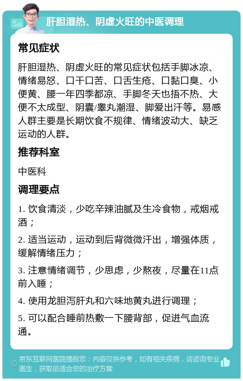 肝胆湿热、阴虚火旺的中医调理 常见症状 肝胆湿热、阴虚火旺的常见症状包括手脚冰凉、情绪易怒、口干口苦、口舌生疮、口黏口臭、小便黄、腰一年四季都凉、手脚冬天也捂不热、大便不太成型、阴囊/睾丸潮湿、脚爱出汗等。易感人群主要是长期饮食不规律、情绪波动大、缺乏运动的人群。 推荐科室 中医科 调理要点 1. 饮食清淡，少吃辛辣油腻及生冷食物，戒烟戒酒； 2. 适当运动，运动到后背微微汗出，增强体质，缓解情绪压力； 3. 注意情绪调节，少思虑，少熬夜，尽量在11点前入睡； 4. 使用龙胆泻肝丸和六味地黄丸进行调理； 5. 可以配合睡前热敷一下腰背部，促进气血流通。