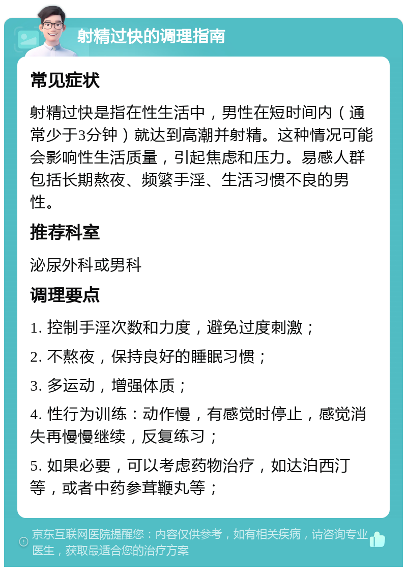 射精过快的调理指南 常见症状 射精过快是指在性生活中，男性在短时间内（通常少于3分钟）就达到高潮并射精。这种情况可能会影响性生活质量，引起焦虑和压力。易感人群包括长期熬夜、频繁手淫、生活习惯不良的男性。 推荐科室 泌尿外科或男科 调理要点 1. 控制手淫次数和力度，避免过度刺激； 2. 不熬夜，保持良好的睡眠习惯； 3. 多运动，增强体质； 4. 性行为训练：动作慢，有感觉时停止，感觉消失再慢慢继续，反复练习； 5. 如果必要，可以考虑药物治疗，如达泊西汀等，或者中药参茸鞭丸等；