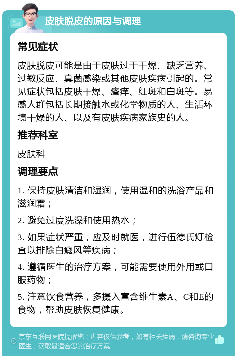 皮肤脱皮的原因与调理 常见症状 皮肤脱皮可能是由于皮肤过于干燥、缺乏营养、过敏反应、真菌感染或其他皮肤疾病引起的。常见症状包括皮肤干燥、瘙痒、红斑和白斑等。易感人群包括长期接触水或化学物质的人、生活环境干燥的人、以及有皮肤疾病家族史的人。 推荐科室 皮肤科 调理要点 1. 保持皮肤清洁和湿润，使用温和的洗浴产品和滋润霜； 2. 避免过度洗澡和使用热水； 3. 如果症状严重，应及时就医，进行伍德氏灯检查以排除白癜风等疾病； 4. 遵循医生的治疗方案，可能需要使用外用或口服药物； 5. 注意饮食营养，多摄入富含维生素A、C和E的食物，帮助皮肤恢复健康。