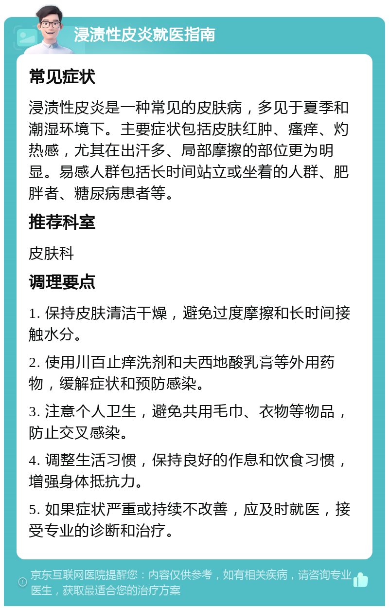 浸渍性皮炎就医指南 常见症状 浸渍性皮炎是一种常见的皮肤病，多见于夏季和潮湿环境下。主要症状包括皮肤红肿、瘙痒、灼热感，尤其在出汗多、局部摩擦的部位更为明显。易感人群包括长时间站立或坐着的人群、肥胖者、糖尿病患者等。 推荐科室 皮肤科 调理要点 1. 保持皮肤清洁干燥，避免过度摩擦和长时间接触水分。 2. 使用川百止痒洗剂和夫西地酸乳膏等外用药物，缓解症状和预防感染。 3. 注意个人卫生，避免共用毛巾、衣物等物品，防止交叉感染。 4. 调整生活习惯，保持良好的作息和饮食习惯，增强身体抵抗力。 5. 如果症状严重或持续不改善，应及时就医，接受专业的诊断和治疗。