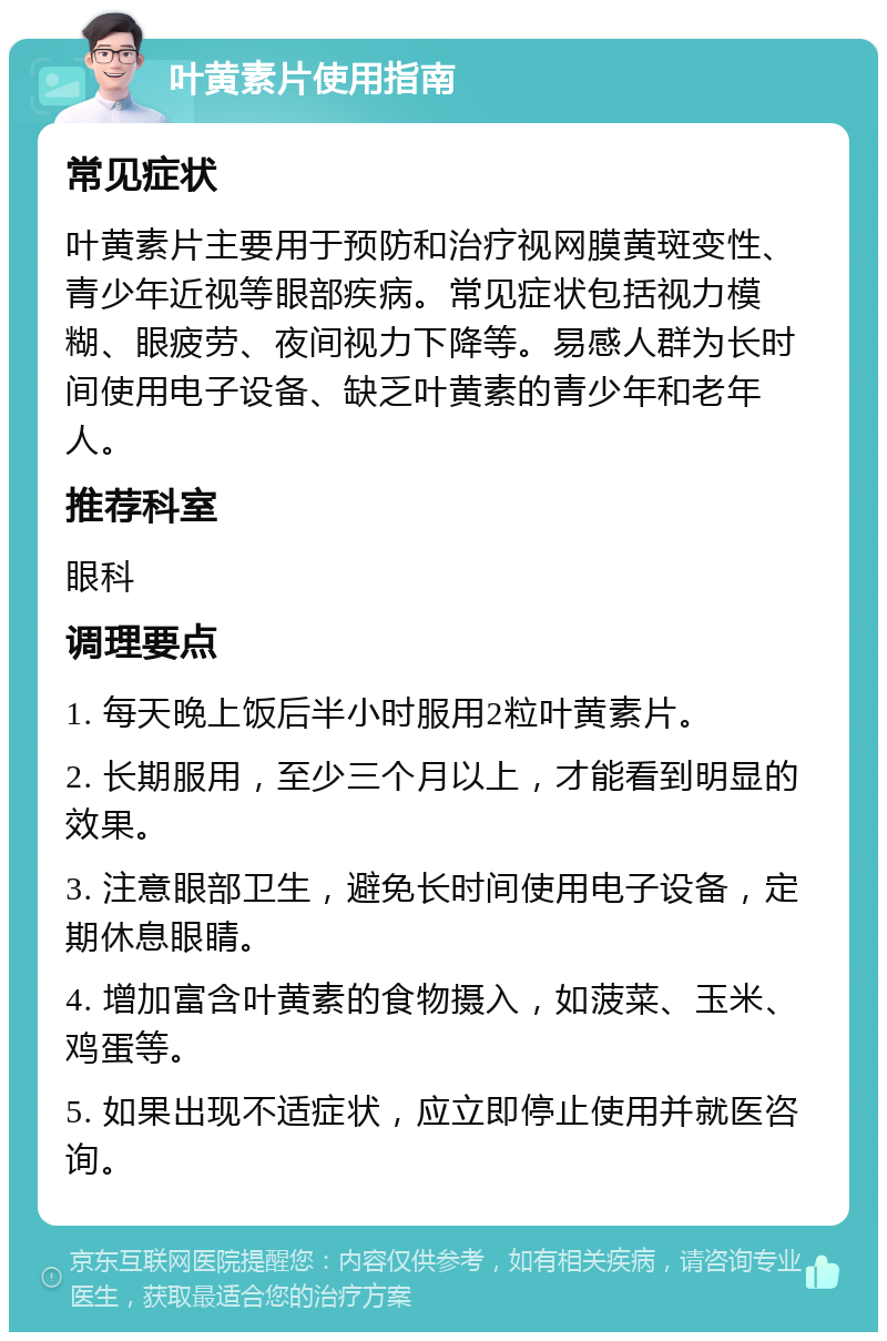 叶黄素片使用指南 常见症状 叶黄素片主要用于预防和治疗视网膜黄斑变性、青少年近视等眼部疾病。常见症状包括视力模糊、眼疲劳、夜间视力下降等。易感人群为长时间使用电子设备、缺乏叶黄素的青少年和老年人。 推荐科室 眼科 调理要点 1. 每天晚上饭后半小时服用2粒叶黄素片。 2. 长期服用，至少三个月以上，才能看到明显的效果。 3. 注意眼部卫生，避免长时间使用电子设备，定期休息眼睛。 4. 增加富含叶黄素的食物摄入，如菠菜、玉米、鸡蛋等。 5. 如果出现不适症状，应立即停止使用并就医咨询。