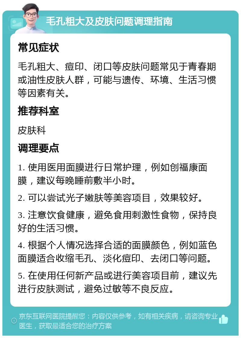 毛孔粗大及皮肤问题调理指南 常见症状 毛孔粗大、痘印、闭口等皮肤问题常见于青春期或油性皮肤人群，可能与遗传、环境、生活习惯等因素有关。 推荐科室 皮肤科 调理要点 1. 使用医用面膜进行日常护理，例如创福康面膜，建议每晚睡前敷半小时。 2. 可以尝试光子嫩肤等美容项目，效果较好。 3. 注意饮食健康，避免食用刺激性食物，保持良好的生活习惯。 4. 根据个人情况选择合适的面膜颜色，例如蓝色面膜适合收缩毛孔、淡化痘印、去闭口等问题。 5. 在使用任何新产品或进行美容项目前，建议先进行皮肤测试，避免过敏等不良反应。