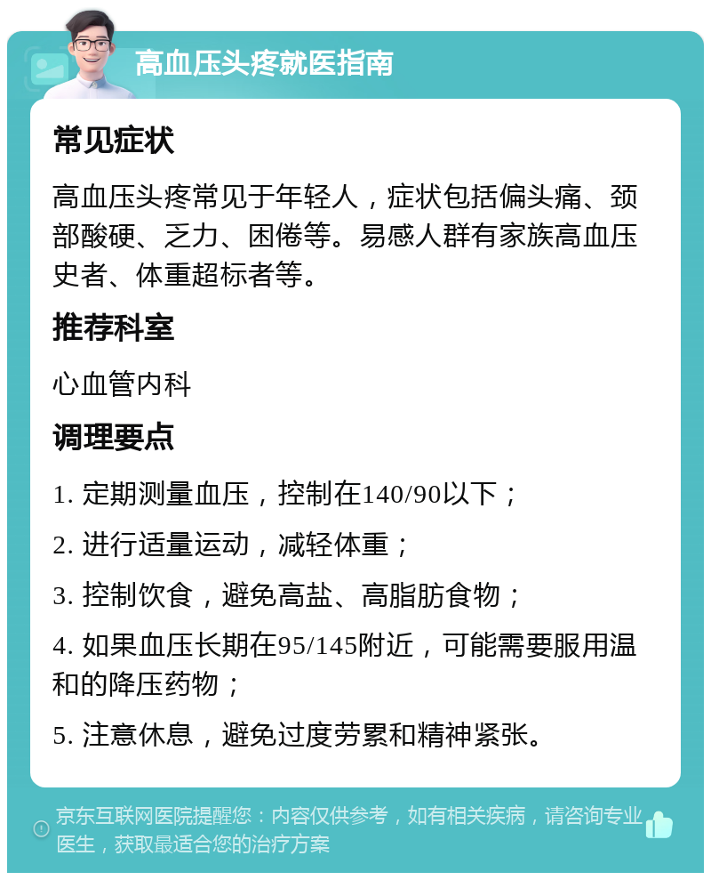 高血压头疼就医指南 常见症状 高血压头疼常见于年轻人，症状包括偏头痛、颈部酸硬、乏力、困倦等。易感人群有家族高血压史者、体重超标者等。 推荐科室 心血管内科 调理要点 1. 定期测量血压，控制在140/90以下； 2. 进行适量运动，减轻体重； 3. 控制饮食，避免高盐、高脂肪食物； 4. 如果血压长期在95/145附近，可能需要服用温和的降压药物； 5. 注意休息，避免过度劳累和精神紧张。