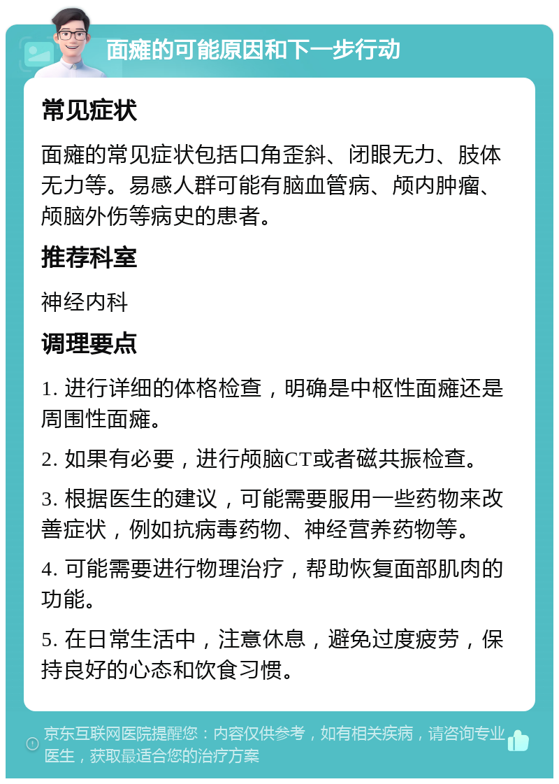 面瘫的可能原因和下一步行动 常见症状 面瘫的常见症状包括口角歪斜、闭眼无力、肢体无力等。易感人群可能有脑血管病、颅内肿瘤、颅脑外伤等病史的患者。 推荐科室 神经内科 调理要点 1. 进行详细的体格检查，明确是中枢性面瘫还是周围性面瘫。 2. 如果有必要，进行颅脑CT或者磁共振检查。 3. 根据医生的建议，可能需要服用一些药物来改善症状，例如抗病毒药物、神经营养药物等。 4. 可能需要进行物理治疗，帮助恢复面部肌肉的功能。 5. 在日常生活中，注意休息，避免过度疲劳，保持良好的心态和饮食习惯。