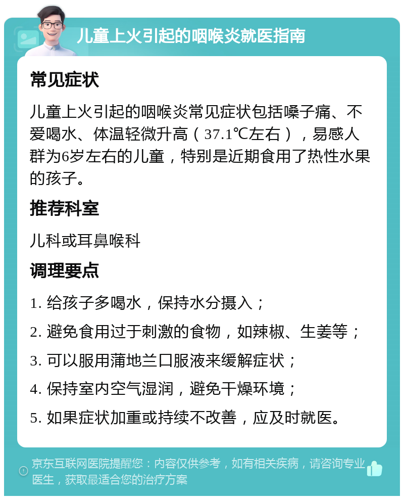 儿童上火引起的咽喉炎就医指南 常见症状 儿童上火引起的咽喉炎常见症状包括嗓子痛、不爱喝水、体温轻微升高（37.1℃左右），易感人群为6岁左右的儿童，特别是近期食用了热性水果的孩子。 推荐科室 儿科或耳鼻喉科 调理要点 1. 给孩子多喝水，保持水分摄入； 2. 避免食用过于刺激的食物，如辣椒、生姜等； 3. 可以服用蒲地兰口服液来缓解症状； 4. 保持室内空气湿润，避免干燥环境； 5. 如果症状加重或持续不改善，应及时就医。