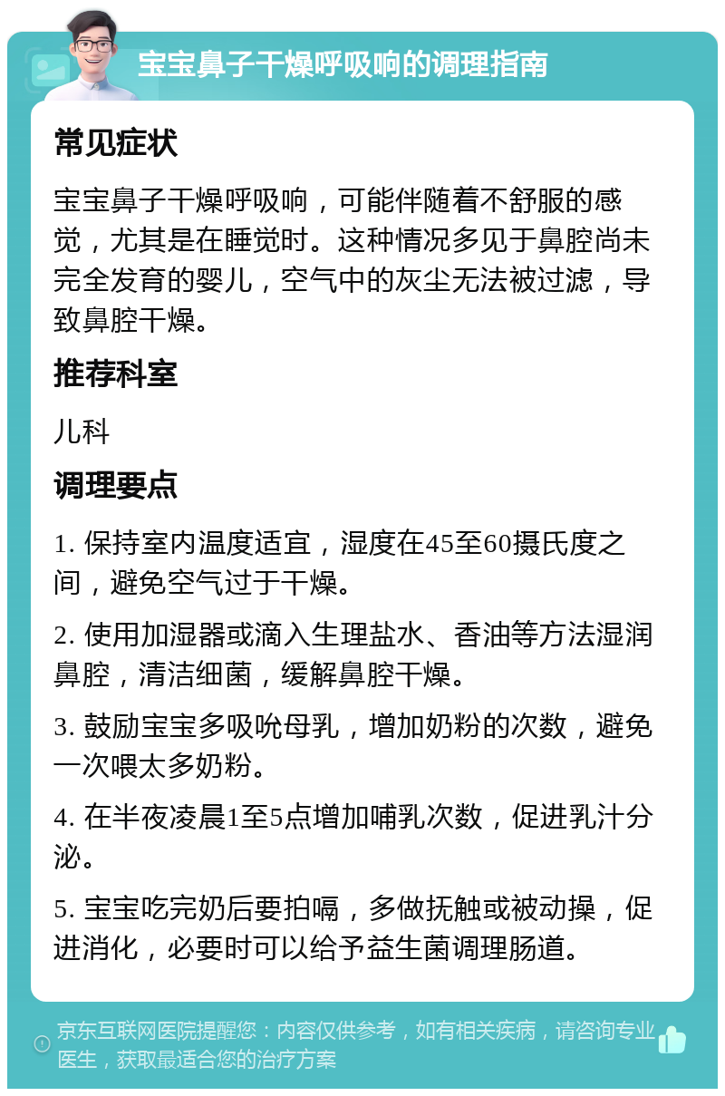 宝宝鼻子干燥呼吸响的调理指南 常见症状 宝宝鼻子干燥呼吸响，可能伴随着不舒服的感觉，尤其是在睡觉时。这种情况多见于鼻腔尚未完全发育的婴儿，空气中的灰尘无法被过滤，导致鼻腔干燥。 推荐科室 儿科 调理要点 1. 保持室内温度适宜，湿度在45至60摄氏度之间，避免空气过于干燥。 2. 使用加湿器或滴入生理盐水、香油等方法湿润鼻腔，清洁细菌，缓解鼻腔干燥。 3. 鼓励宝宝多吸吮母乳，增加奶粉的次数，避免一次喂太多奶粉。 4. 在半夜凌晨1至5点增加哺乳次数，促进乳汁分泌。 5. 宝宝吃完奶后要拍嗝，多做抚触或被动操，促进消化，必要时可以给予益生菌调理肠道。