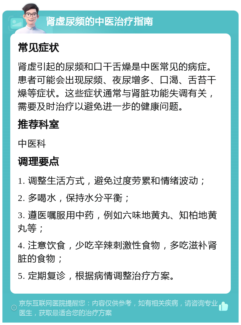 肾虚尿频的中医治疗指南 常见症状 肾虚引起的尿频和口干舌燥是中医常见的病症。患者可能会出现尿频、夜尿增多、口渴、舌苔干燥等症状。这些症状通常与肾脏功能失调有关，需要及时治疗以避免进一步的健康问题。 推荐科室 中医科 调理要点 1. 调整生活方式，避免过度劳累和情绪波动； 2. 多喝水，保持水分平衡； 3. 遵医嘱服用中药，例如六味地黄丸、知柏地黄丸等； 4. 注意饮食，少吃辛辣刺激性食物，多吃滋补肾脏的食物； 5. 定期复诊，根据病情调整治疗方案。