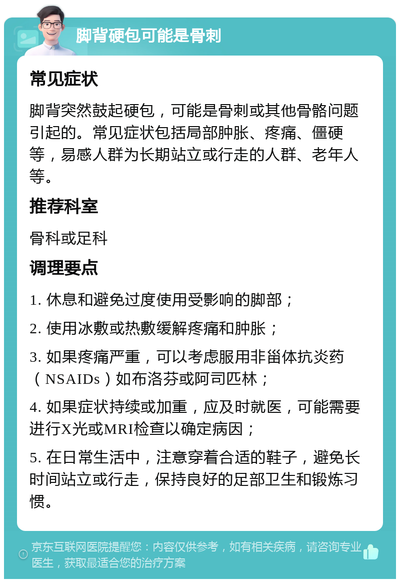 脚背硬包可能是骨刺 常见症状 脚背突然鼓起硬包，可能是骨刺或其他骨骼问题引起的。常见症状包括局部肿胀、疼痛、僵硬等，易感人群为长期站立或行走的人群、老年人等。 推荐科室 骨科或足科 调理要点 1. 休息和避免过度使用受影响的脚部； 2. 使用冰敷或热敷缓解疼痛和肿胀； 3. 如果疼痛严重，可以考虑服用非甾体抗炎药（NSAIDs）如布洛芬或阿司匹林； 4. 如果症状持续或加重，应及时就医，可能需要进行X光或MRI检查以确定病因； 5. 在日常生活中，注意穿着合适的鞋子，避免长时间站立或行走，保持良好的足部卫生和锻炼习惯。